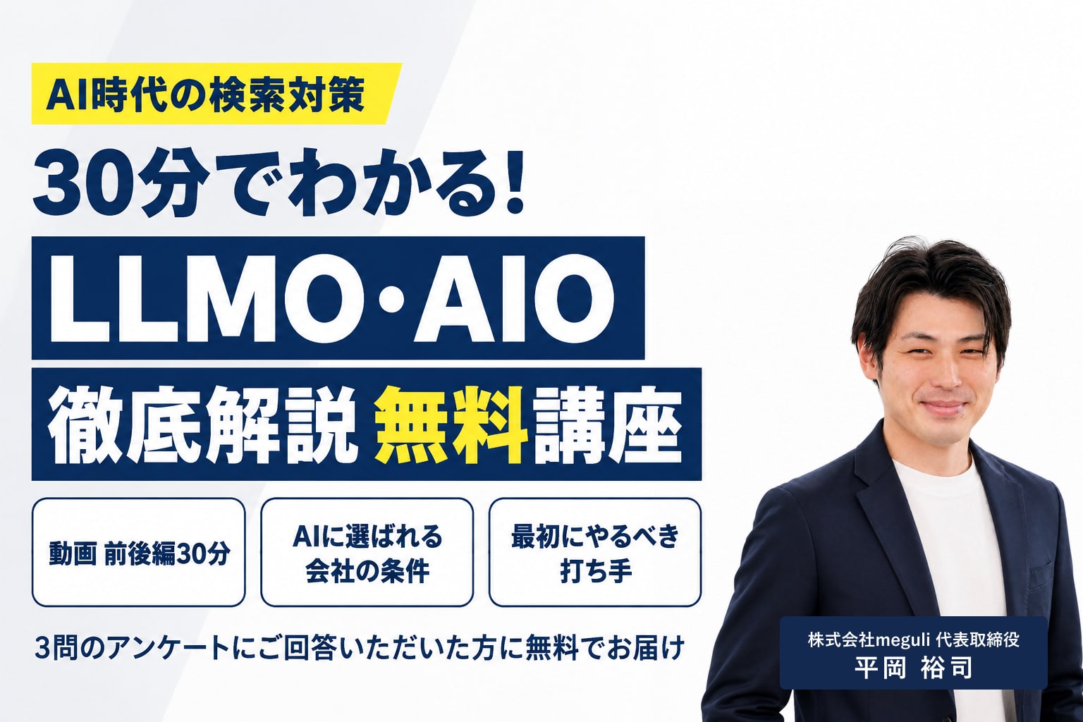 AI時代の検索対策 30分でわかる!LLMO・AIO 徹底解説 無料講座 動画 前後編30分 AIに選ばれる会社の条件 最初にやるべき打ち手 3問のアンケートにご回答いただいた方に無料でお届け 株式会社meguli 代表取締役 平岡裕司